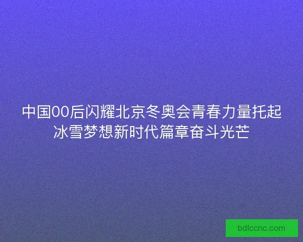 中国00后闪耀北京冬奥会青春力量托起冰雪梦想新时代篇章奋斗光芒