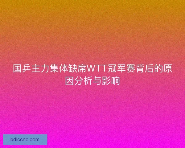 国乒主力集体缺席WTT冠军赛背后的原因分析与影响