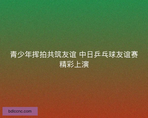 青少年挥拍共筑友谊 中日乒乓球友谊赛精彩上演 青少年挥拍共筑友谊 中日乒乓球友谊赛精彩上演