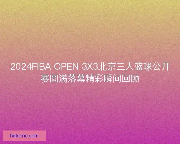 2024FIBA OPEN 3X3北京三人篮球公开赛圆满落幕精彩瞬间回顾 2024FIBA OPEN 3X3北京三人篮球公开赛圆满落幕精彩瞬间回顾