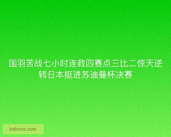 国羽苦战七小时连救四赛点三比二惊天逆转日本挺进苏迪曼杯决赛 国羽苦战七小时连救四赛点三比二惊天逆转日本挺进苏迪曼杯决赛
