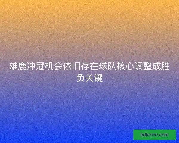 雄鹿冲冠机会依旧存在球队核心调整成胜负关键 雄鹿冲冠机会依旧存在球队核心调整成胜负关键