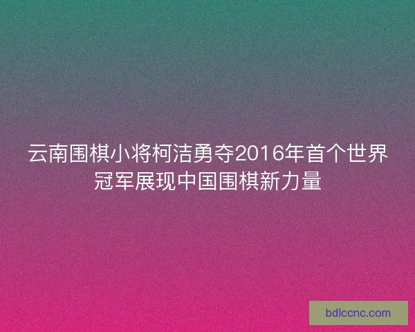云南围棋小将柯洁勇夺2016年首个世界冠军展现中国围棋新力量 云南围棋小将柯洁勇夺2016年首个世界冠军展现中国围棋新力量