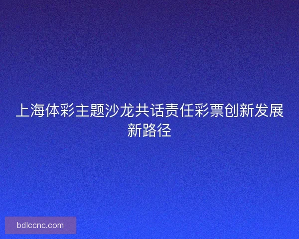 上海体彩主题沙龙共话责任彩票创新发展新路径 上海体彩主题沙龙共话责任彩票创新发展新路径