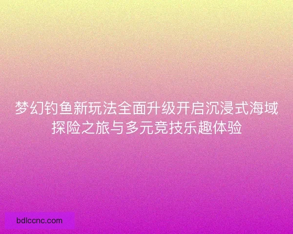 梦幻钓鱼新玩法全面升级开启沉浸式海域探险之旅与多元竞技乐趣体验 梦幻钓鱼新玩法全面升级开启沉浸式海域探险之旅与多元竞技乐趣体验