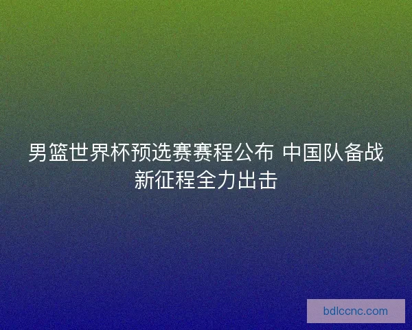男篮世界杯预选赛赛程公布 中国队备战新征程全力出击 男篮世界杯预选赛赛程公布 中国队备战新征程全力出击