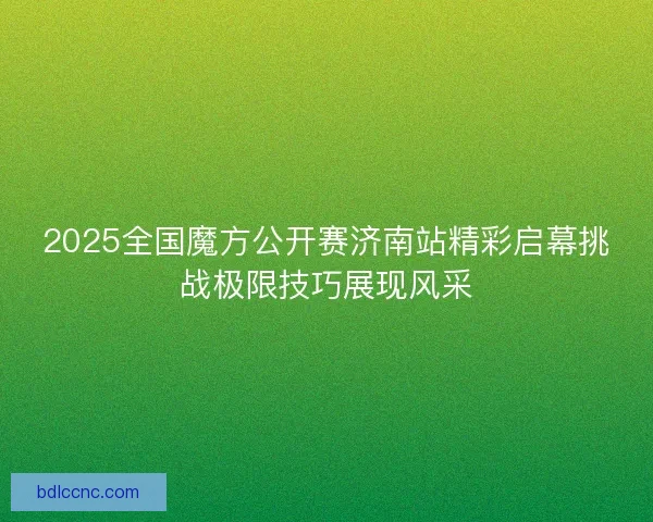 2025全国魔方公开赛济南站精彩启幕挑战极限技巧展现风采 2025全国魔方公开赛济南站精彩启幕挑战极限技巧展现风采