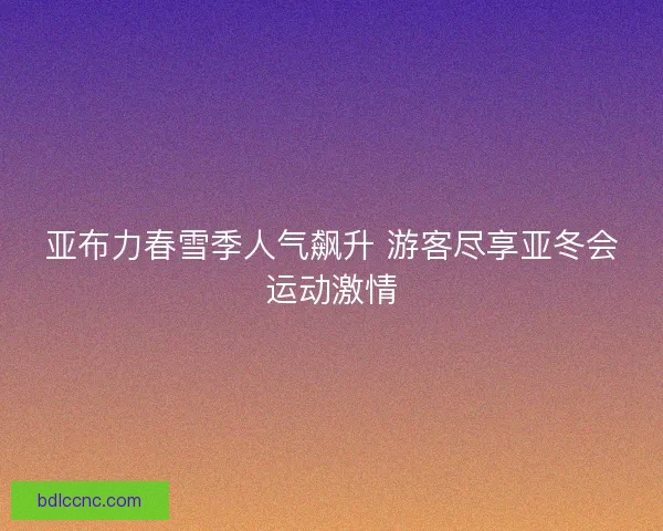 亚布力春雪季人气飙升 游客尽享亚冬会运动激情