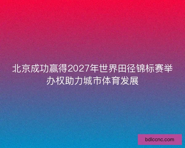 北京成功赢得2027年世界田径锦标赛举办权助力城市体育发展