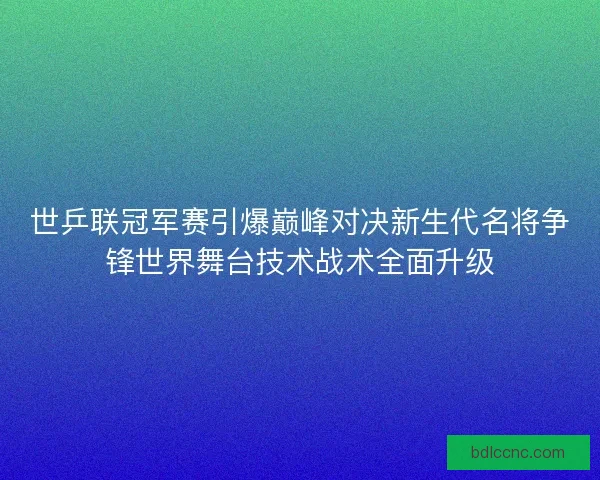 世乒联冠军赛引爆巅峰对决新生代名将争锋世界舞台技术战术全面升级 世乒联冠军赛引爆巅峰对决新生代名将争锋世界舞台技术战术全面升级
