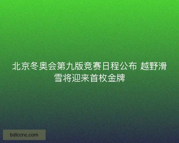 北京冬奥会第九版竞赛日程公布 越野滑雪将迎来首枚金牌 北京冬奥会第九版竞赛日程公布 越野滑雪将迎来首枚金牌