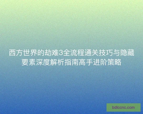 西方世界的劫难3全流程通关技巧与隐藏要素深度解析指南高手进阶策略