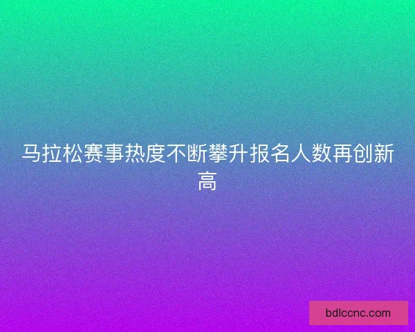 马拉松赛事热度不断攀升报名人数再创新高