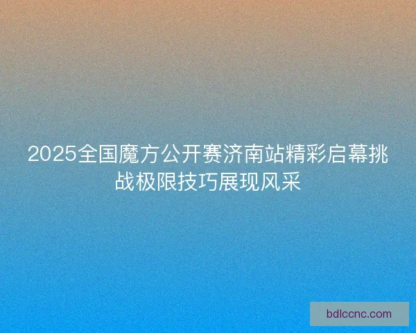 2025全国魔方公开赛济南站精彩启幕挑战极限技巧展现风采 2025全国魔方公开赛济南站精彩启幕挑战极限技巧展现风采