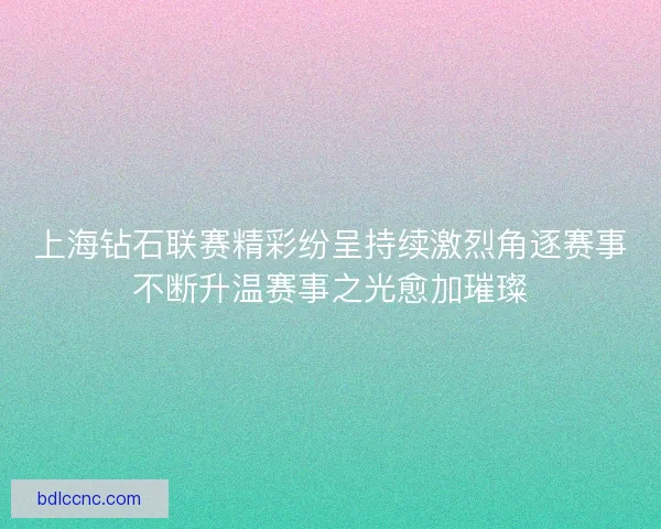 上海钻石联赛精彩纷呈持续激烈角逐赛事不断升温赛事之光愈加璀璨 上海钻石联赛精彩纷呈持续激烈角逐赛事不断升温赛事之光愈加璀璨