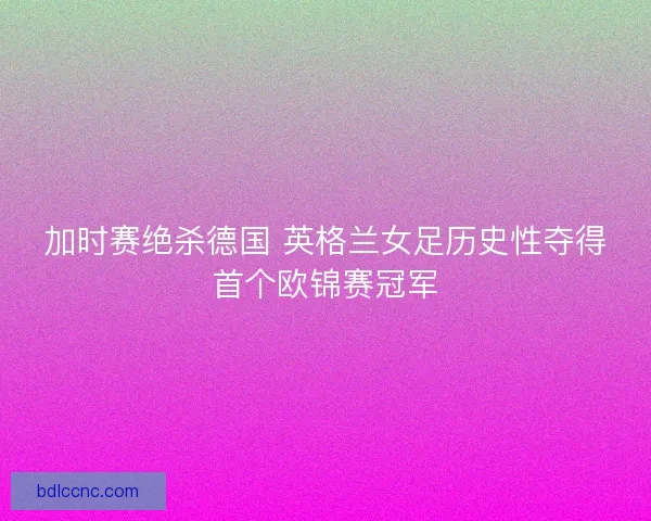 加时赛绝杀德国 英格兰女足历史性夺得首个欧锦赛冠军 加时赛绝杀德国 英格兰女足历史性夺得首个欧锦赛冠军