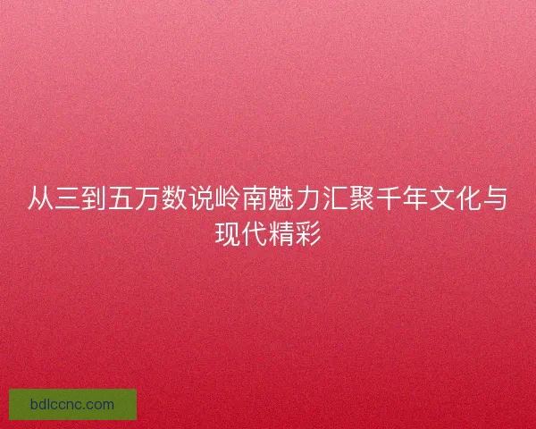 从三到五万数说岭南魅力汇聚千年文化与现代精彩 从三到五万数说岭南魅力汇聚千年文化与现代精彩
