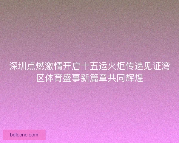 深圳点燃激情开启十五运火炬传递见证湾区体育盛事新篇章共同辉煌 深圳点燃激情开启十五运火炬传递见证湾区体育盛事新篇章共同辉煌