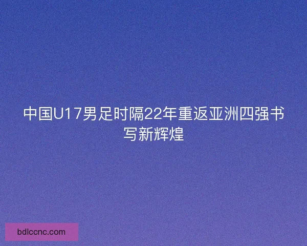 中国U17男足时隔22年重返亚洲四强书写新辉煌 中国U17男足时隔22年重返亚洲四强书写新辉煌