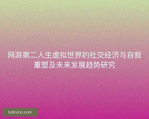 网游第二人生虚拟世界的社交经济与自我重塑及未来发展趋势研究